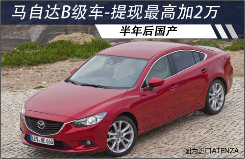 马自达B级车半年后国产 提现车最高加2万